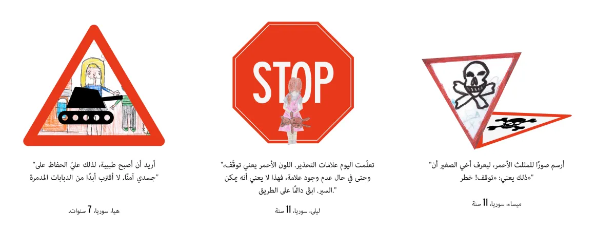 "أريد أن أصبح طبيبة، لذلك عليّ الحفاظ على جسدي آمنًا. لا أقترب أبدًا من الدبابات المدمرة." هيا، سوريا، 7 سنوات. "تعلّمت اليوم علامات التحذير. اللون الأحمر يعني توقّف، وحتى في حال عدم وجود علامة، فهذا لا يعني أنه يمكن السير. ابقَ دائمًا على الطريق." ليلى، سوريا، 11 سنة. "أرسم صورًا للمثلث الأحمر، ليعرف أخي الصغير أن ذلك يعني: «توقف! خطر»." ميساء، سوريا، 11 سنة.